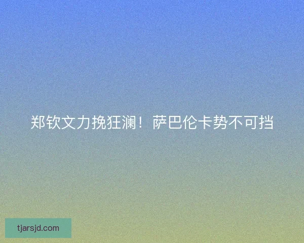 郑钦文力挽狂澜！萨巴伦卡势不可挡