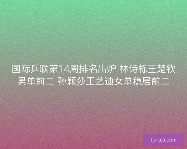 国际乒联第14周排名出炉 林诗栋王楚钦男单前二 孙颖莎王艺迪女单稳居前二