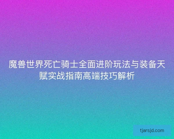 魔兽世界死亡骑士全面进阶玩法与装备天赋实战指南高端技巧解析