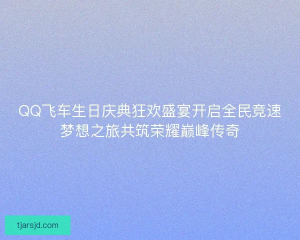 QQ飞车生日庆典狂欢盛宴开启全民竞速梦想之旅共筑荣耀巅峰传奇