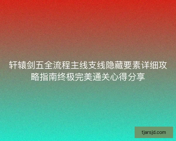 轩辕剑五全流程主线支线隐藏要素详细攻略指南终极完美通关心得分享