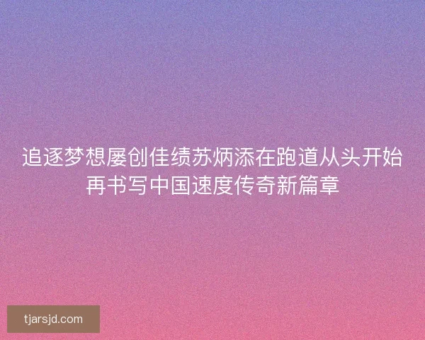 追逐梦想屡创佳绩苏炳添在跑道从头开始再书写中国速度传奇新篇章