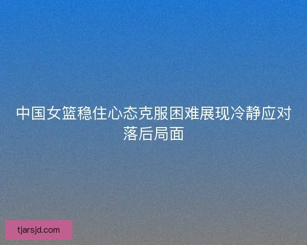 中国女篮稳住心态克服困难展现冷静应对落后局面