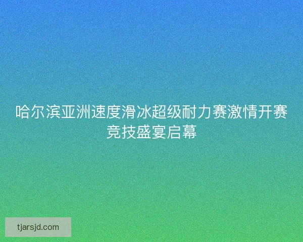 哈尔滨亚洲速度滑冰超级耐力赛激情开赛竞技盛宴启幕