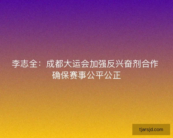 李志全：成都大运会加强反兴奋剂合作 确保赛事公平公正
