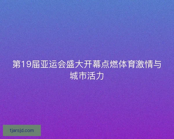 第19届亚运会盛大开幕点燃体育激情与城市活力