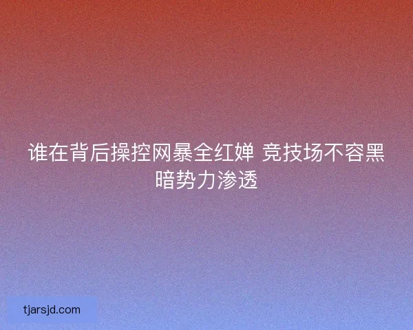谁在背后操控网暴全红婵 竞技场不容黑暗势力渗透