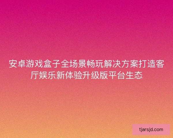 安卓游戏盒子全场景畅玩解决方案打造客厅娱乐新体验升级版平台生态