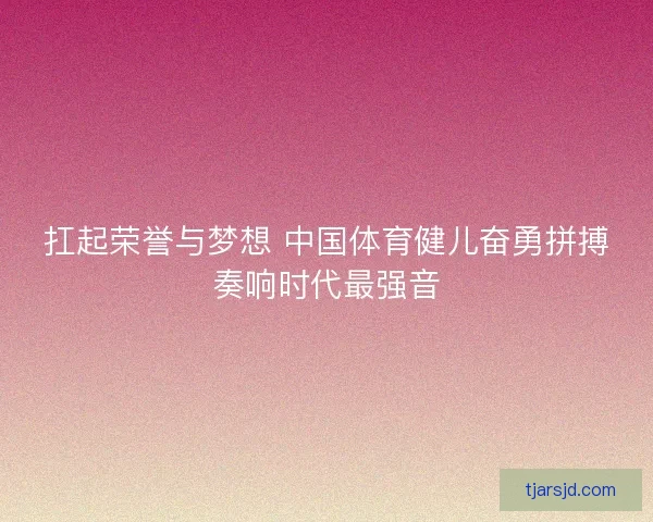扛起荣誉与梦想 中国体育健儿奋勇拼搏奏响时代最强音