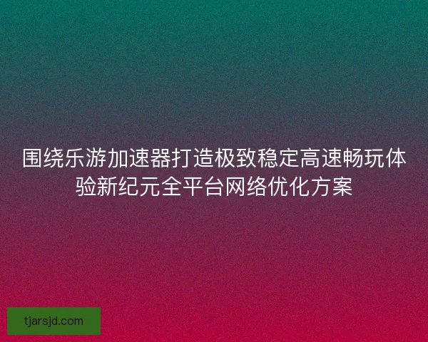 围绕乐游加速器打造极致稳定高速畅玩体验新纪元全平台网络优化方案
