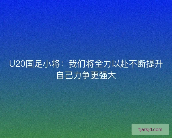 U20国足小将：我们将全力以赴不断提升自己力争更强大