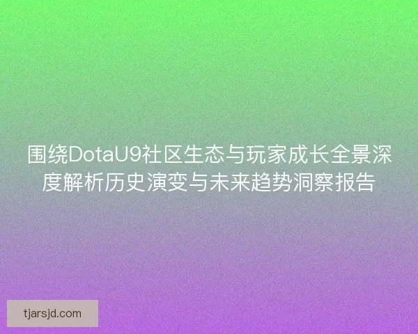 围绕DotaU9社区生态与玩家成长全景深度解析历史演变与未来趋势洞察报告