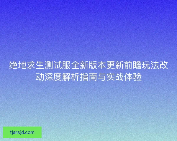 绝地求生测试服全新版本更新前瞻玩法改动深度解析指南与实战体验