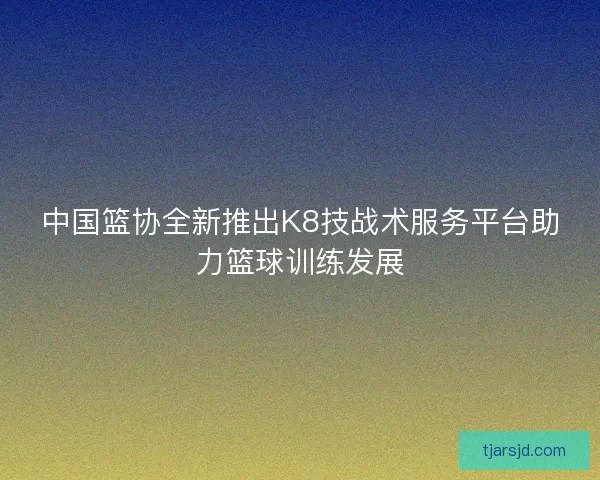 中国篮协全新推出K8技战术服务平台助力篮球训练发展