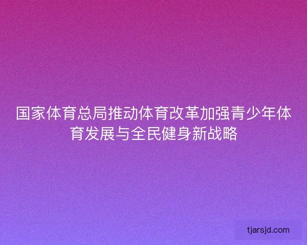 国家体育总局推动体育改革加强青少年体育发展与全民健身新战略