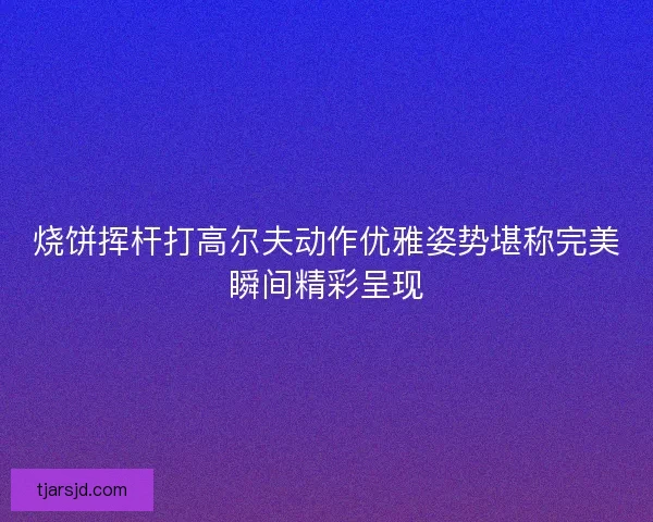烧饼挥杆打高尔夫动作优雅姿势堪称完美瞬间精彩呈现