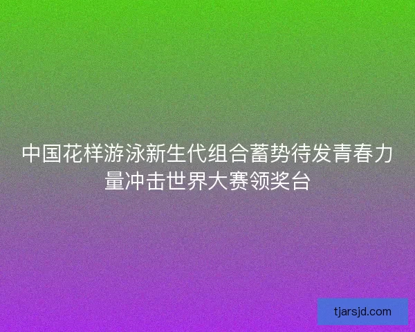 中国花样游泳新生代组合蓄势待发青春力量冲击世界大赛领奖台