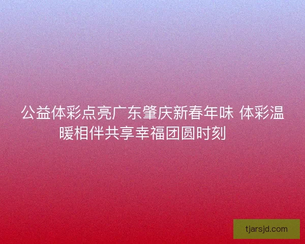 公益体彩点亮广东肇庆新春年味 体彩温暖相伴共享幸福团圆时刻 🎉