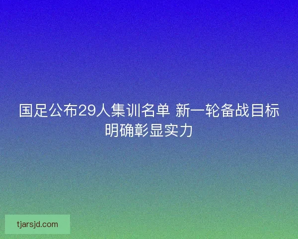 国足公布29人集训名单 新一轮备战目标明确彰显实力