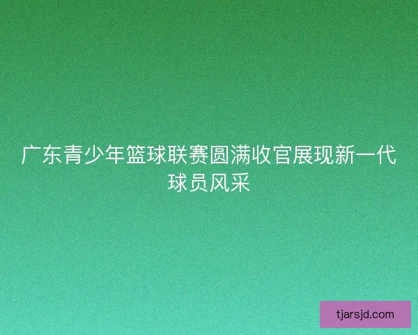 广东青少年篮球联赛圆满收官展现新一代球员风采