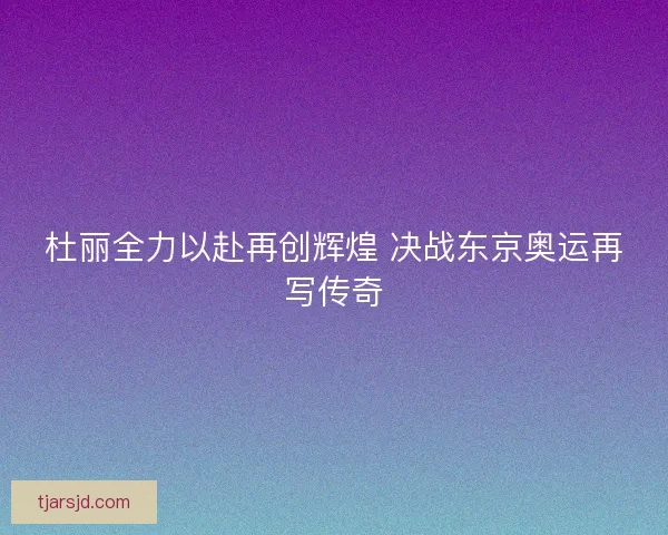 杜丽全力以赴再创辉煌 决战东京奥运再写传奇