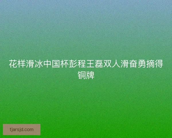 花样滑冰中国杯彭程王磊双人滑奋勇摘得铜牌