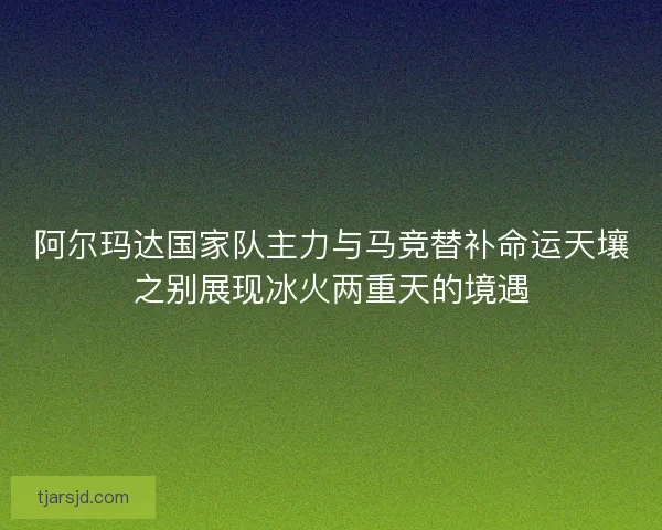 阿尔玛达国家队主力与马竞替补命运天壤之别展现冰火两重天的境遇