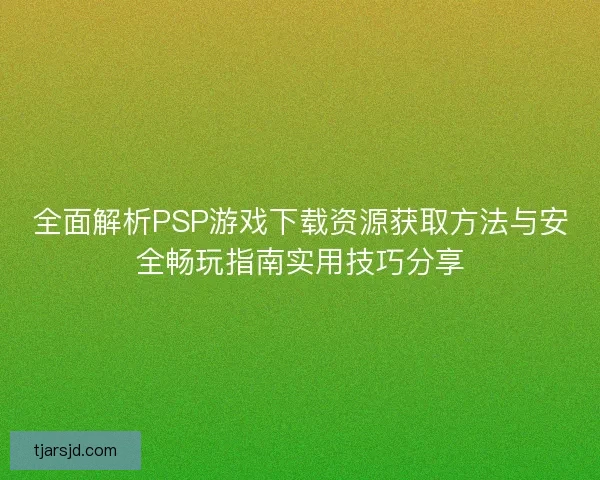 全面解析PSP游戏下载资源获取方法与安全畅玩指南实用技巧分享