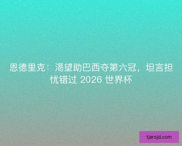 恩德里克：渴望助巴西夺第六冠，坦言担忧错过 2026 世界杯