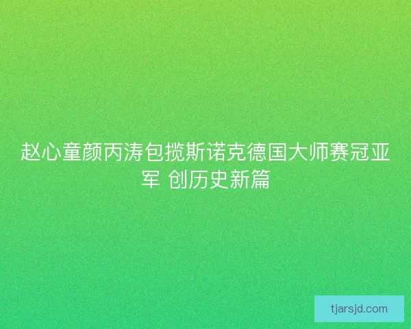 赵心童颜丙涛包揽斯诺克德国大师赛冠亚军 创历史新篇