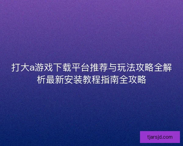 打大a游戏下载平台推荐与玩法攻略全解析最新安装教程指南全攻略