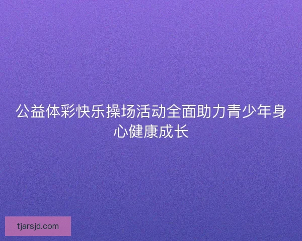 公益体彩快乐操场活动全面助力青少年身心健康成长