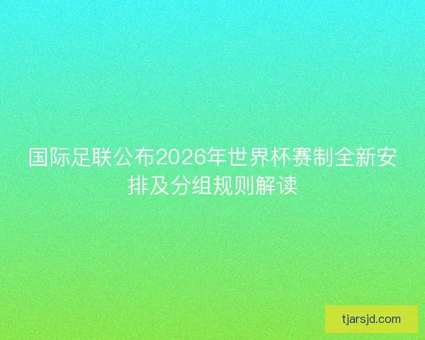 国际足联公布2026年世界杯赛制全新安排及分组规则解读